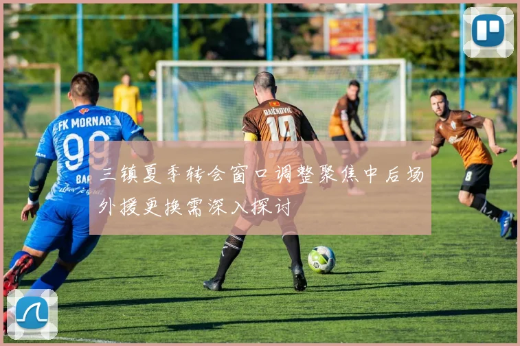 三镇夏季转会窗口调整聚焦中后场外援更换需深入探讨