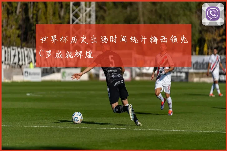世界杯历史出场时间统计梅西领先C罗成就辉煌