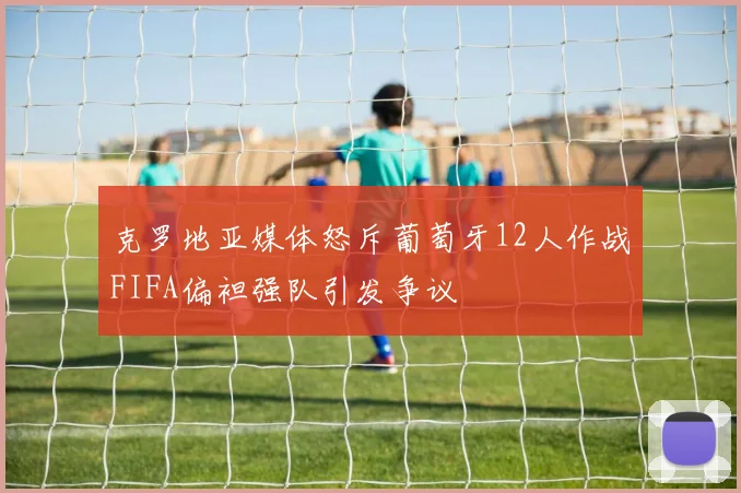 克罗地亚媒体怒斥葡萄牙12人作战FIFA偏袒强队引发争议