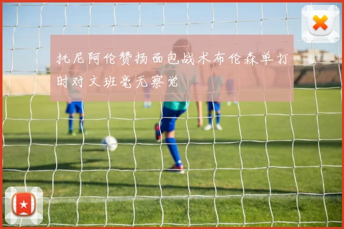 托尼阿伦赞扬面包战术布伦森单打时对文班毫无察觉