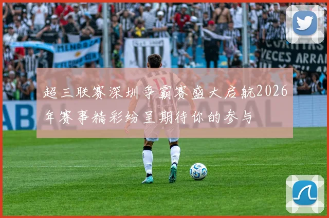 超三联赛深圳争霸赛盛大启航2026年赛事精彩纷呈期待你的参与