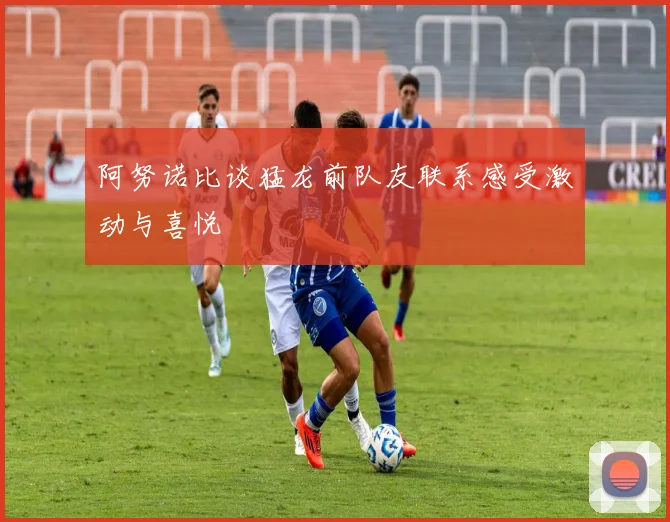 阿努诺比谈猛龙前队友联系感受激动与喜悦
