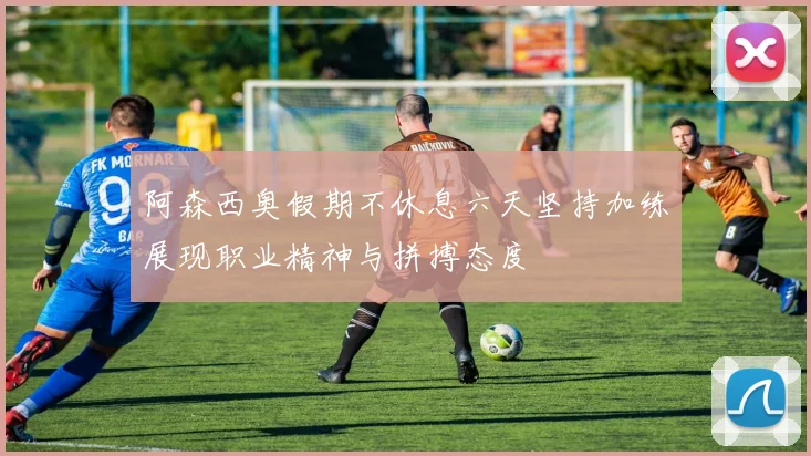 阿森西奥假期不休息六天坚持加练展现职业精神与拼搏态度
