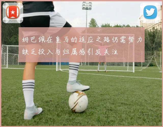 姆巴佩在皇马的适应之路仍需努力缺乏投入与归属感引发关注