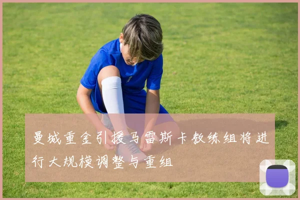 曼城重金引援马雷斯卡教练组将进行大规模调整与重组