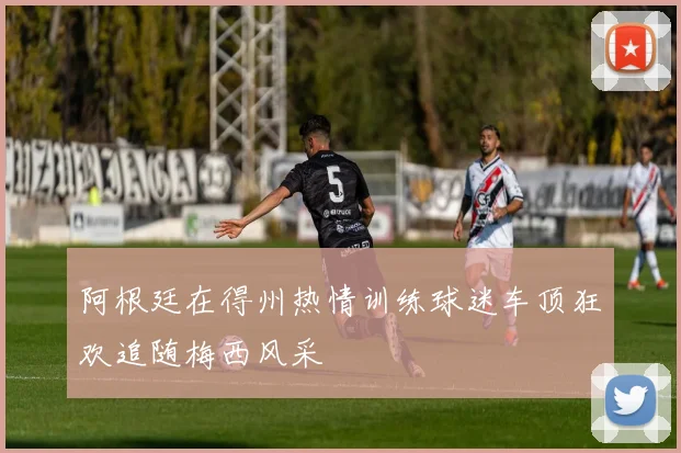 阿根廷在得州热情训练球迷车顶狂欢追随梅西风采