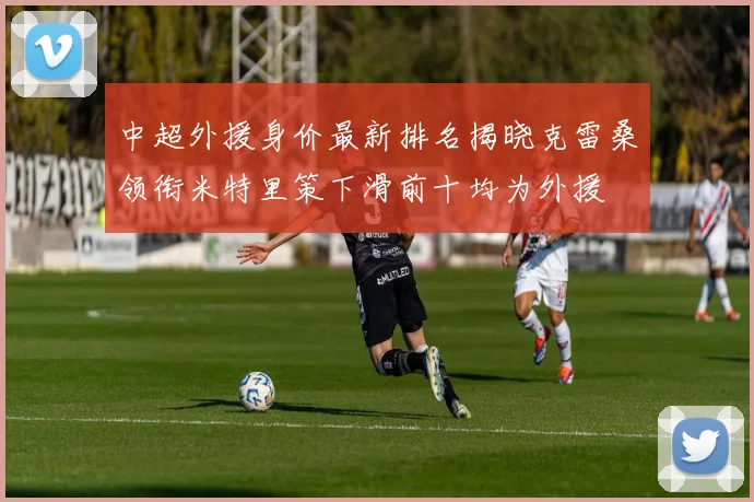 中超外援身价最新排名揭晓克雷桑领衔米特里策下滑前十均为外援