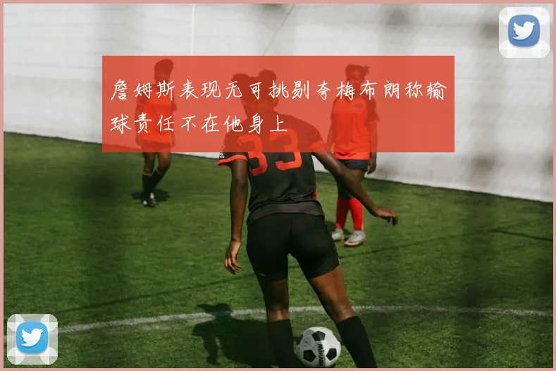 詹姆斯表现无可挑剔夸梅布朗称输球责任不在他身上