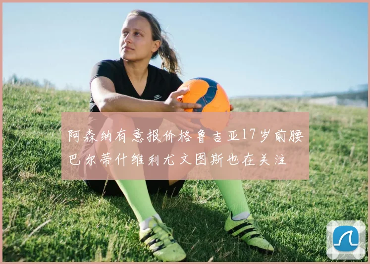 阿森纳有意报价格鲁吉亚17岁前腰巴尔蒂什维利尤文图斯也在关注
