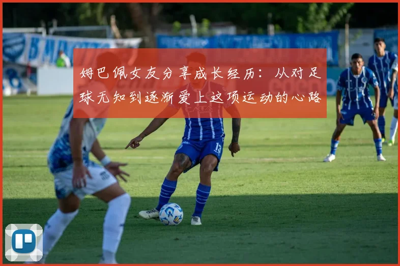 姆巴佩女友分享成长经历：从对足球无知到逐渐爱上这项运动的心路历程