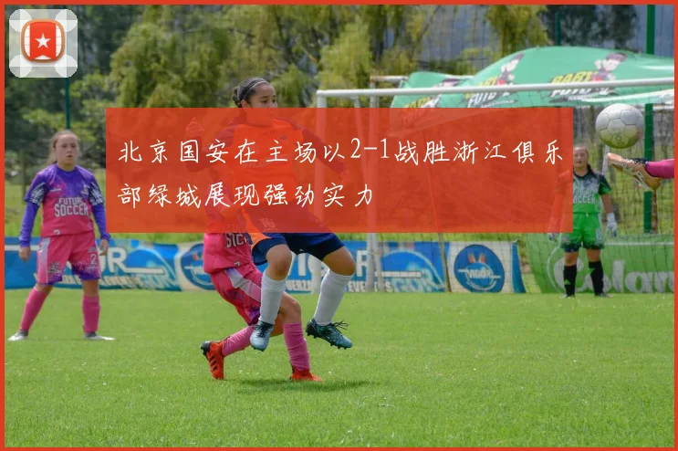 北京国安在主场以2-1战胜浙江俱乐部绿城展现强劲实力