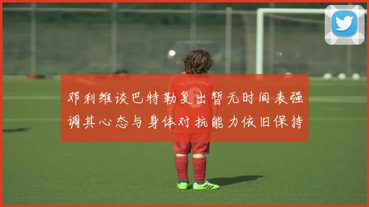 邓利维谈巴特勒复出暂无时间表强调其心态与身体对抗能力依旧保持