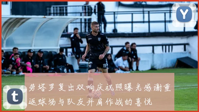劳塔罗复出双响庆祝照曝光感谢重返球场与队友并肩作战的喜悦