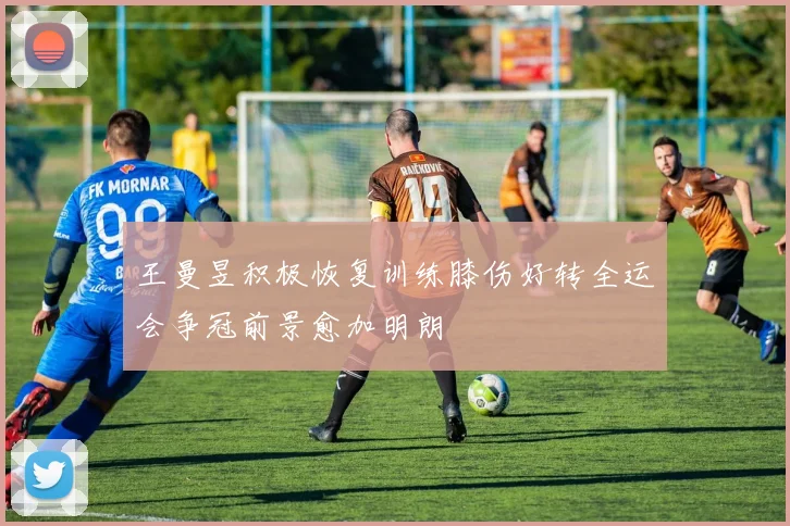 王曼昱积极恢复训练膝伤好转全运会争冠前景愈加明朗