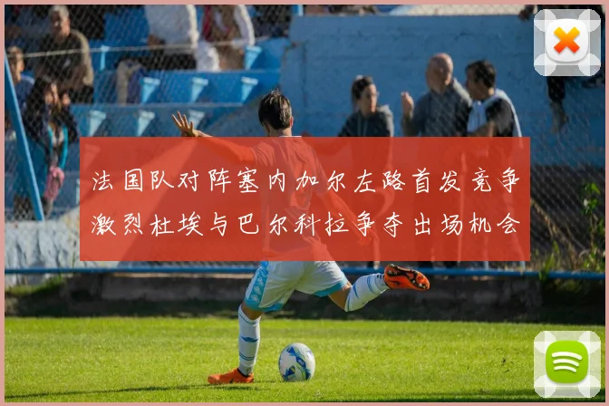 法国队对阵塞内加尔左路首发竞争激烈杜埃与巴尔科拉争夺出场机会