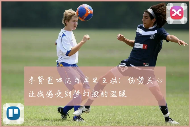 李贤重回忆与库里互动：伤势关心让我感受到梦幻般的温暖