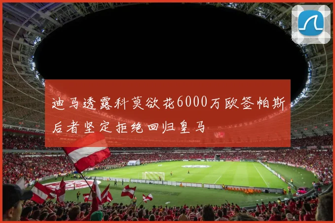 迪马透露科莫欲花6000万欧签帕斯后者坚定拒绝回归皇马