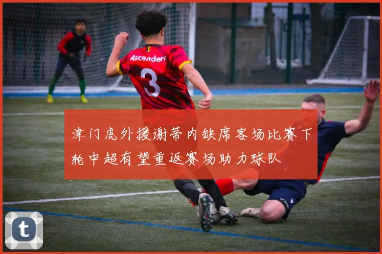 津门虎外援谢蒂内缺席客场比赛下轮中超有望重返赛场助力球队