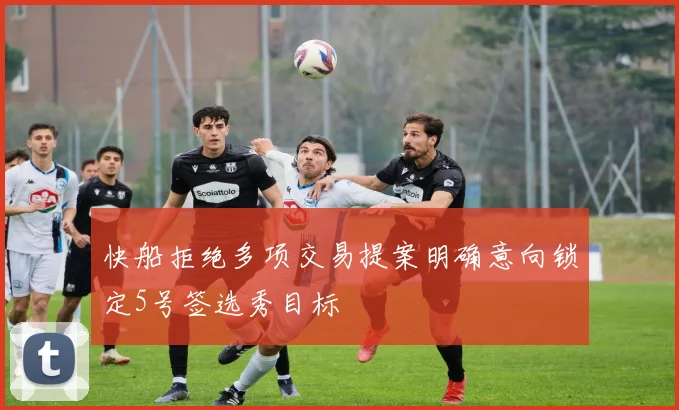 快船拒绝多项交易提案明确意向锁定5号签选秀目标
