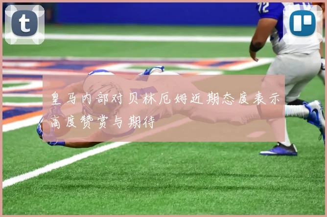 皇马内部对贝林厄姆近期态度表示高度赞赏与期待