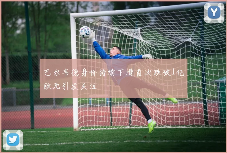 巴尔韦德身价持续下滑首次跌破1亿欧元引发关注