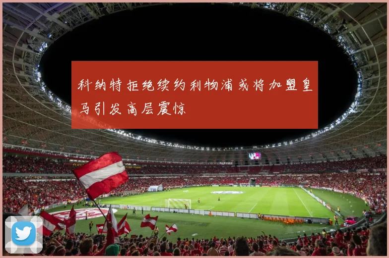 科纳特拒绝续约利物浦或将加盟皇马引发高层震惊
